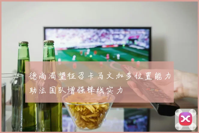 德尚渴望征召卡马文加多位置能力助法国队增强锋线实力