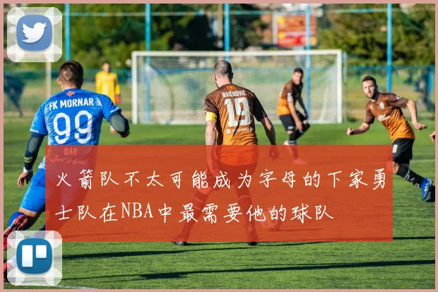 火箭队不太可能成为字母的下家勇士队在NBA中最需要他的球队
