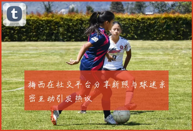 梅西在社交平台分享新照与球迷亲密互动引发热议