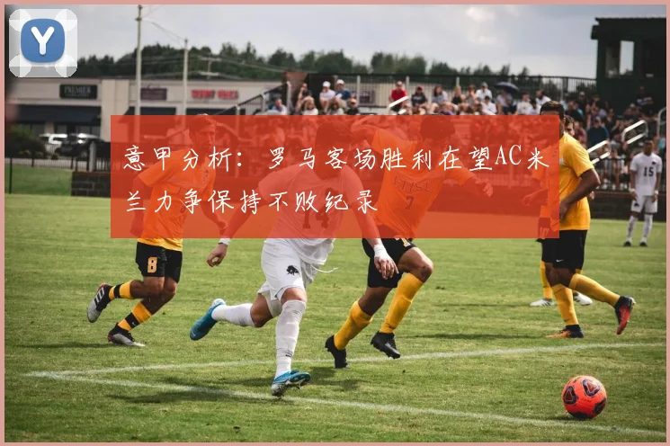 意甲分析：罗马客场胜利在望AC米兰力争保持不败纪录