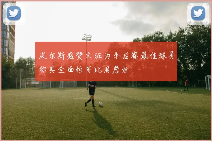 皮尔斯盛赞文班为季后赛最佳球员称其全面性可比肩詹杜