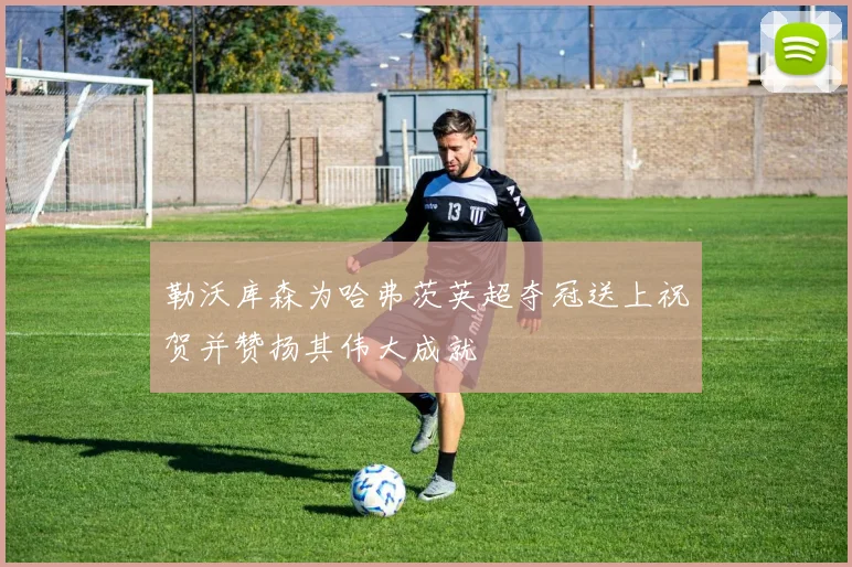 勒沃库森为哈弗茨英超夺冠送上祝贺并赞扬其伟大成就