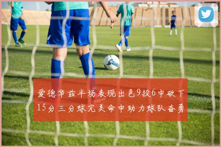 爱德华兹半场表现出色9投6中砍下15分三分球完美命中助力球队奋勇争先