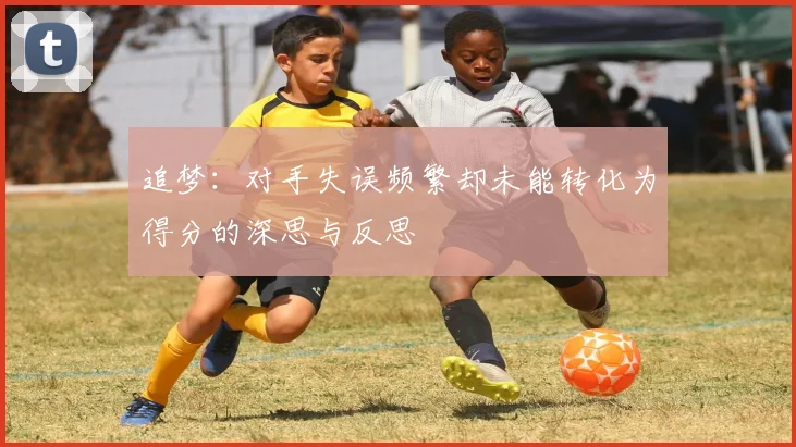 追梦：对手失误频繁却未能转化为得分的深思与反思