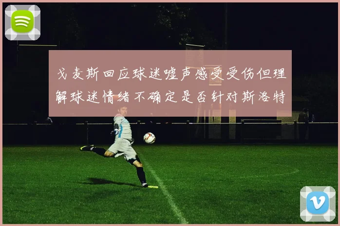 戈麦斯回应球迷嘘声感受受伤但理解球迷情绪不确定是否针对斯洛特