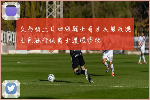 交易截止日回顾骑士奇才灰熊表现出色独行侠爵士遭遇惨败