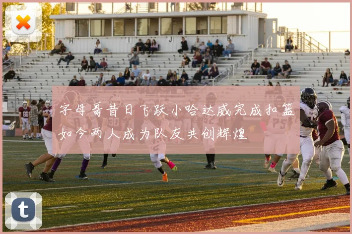 字母哥昔日飞跃小哈达威完成扣篮如今两人成为队友共创辉煌