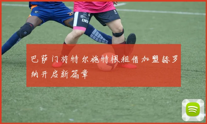 巴萨门将特尔施特根租借加盟赫罗纳开启新篇章