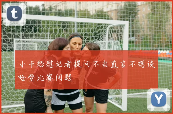小卡怒怼记者提问不当直言不想谈哈登比赛问题