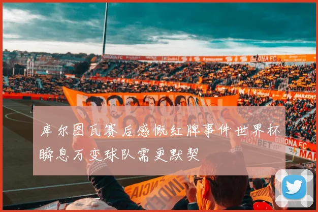 库尔图瓦赛后感慨红牌事件世界杯瞬息万变球队需更默契