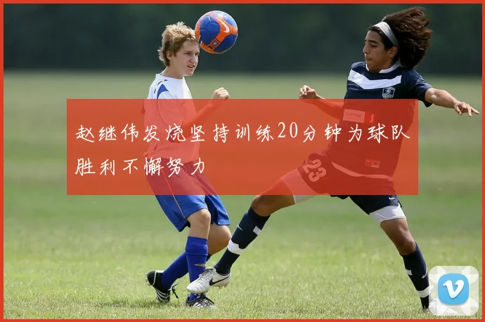 赵继伟发烧坚持训练20分钟为球队胜利不懈努力