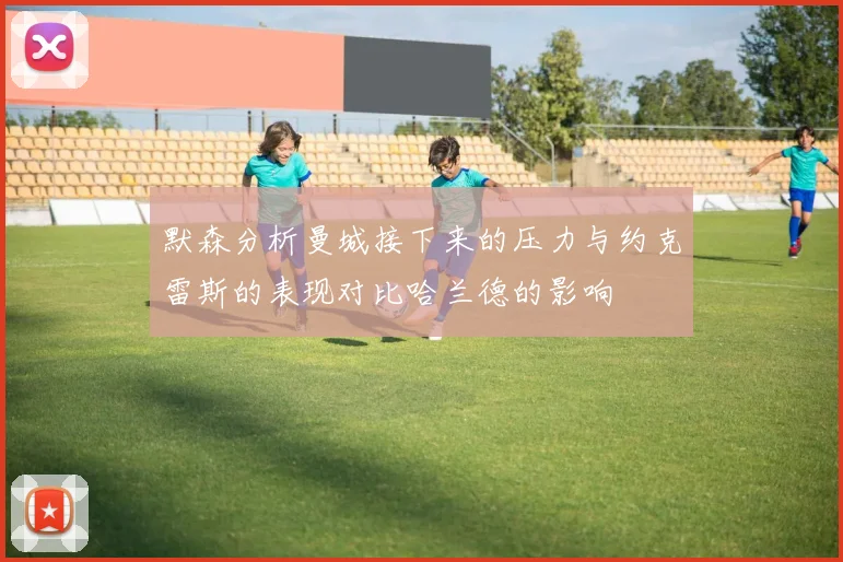 默森分析曼城接下来的压力与约克雷斯的表现对比哈兰德的影响