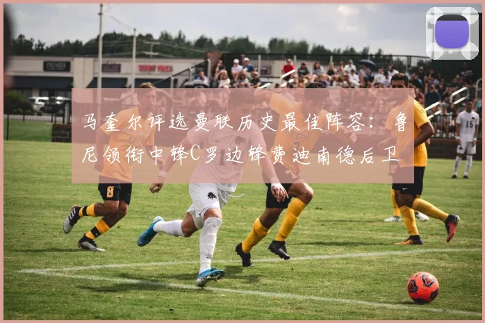 马奎尔评选曼联历史最佳阵容：鲁尼领衔中锋C罗边锋费迪南德后卫