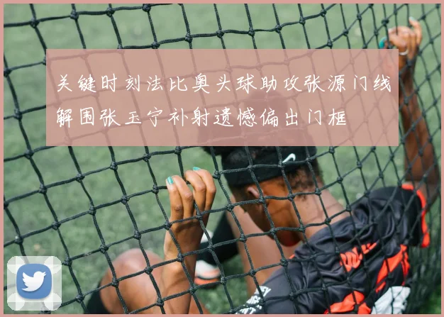 关键时刻法比奥头球助攻张源门线解围张玉宁补射遗憾偏出门框