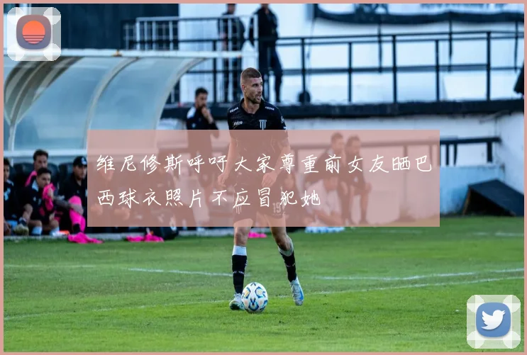 维尼修斯呼吁大家尊重前女友晒巴西球衣照片不应冒犯她