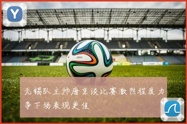 无锡队主帅唐京谈比赛激烈程度力争下场表现更佳