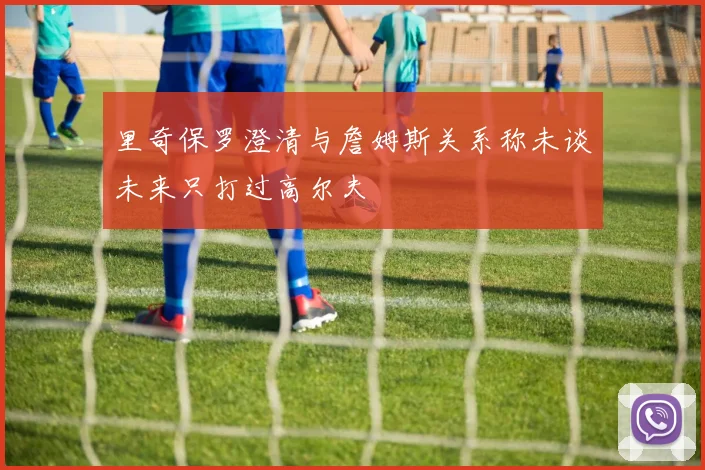 里奇保罗澄清与詹姆斯关系称未谈未来只打过高尔夫