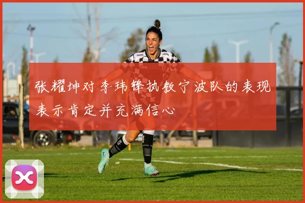 张耀坤对李玮锋执教宁波队的表现表示肯定并充满信心