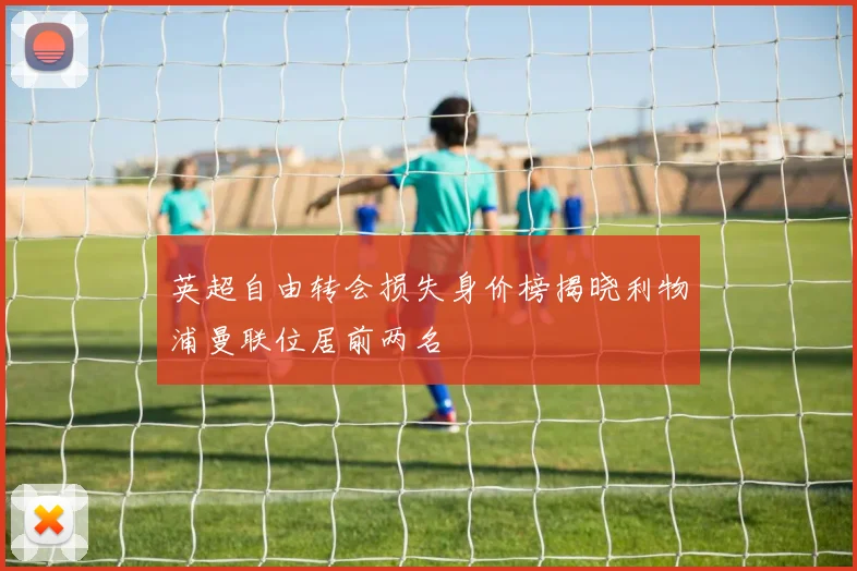 英超自由转会损失身价榜揭晓利物浦曼联位居前两名