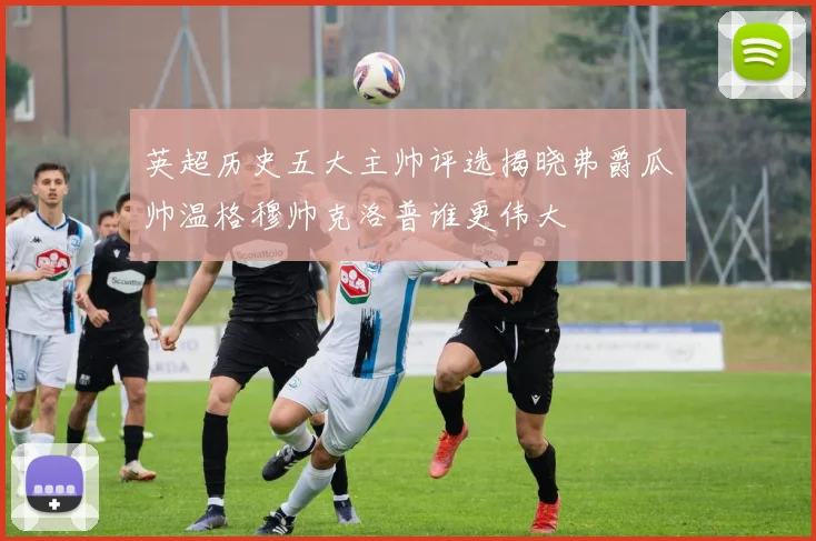 英超历史五大主帅评选揭晓弗爵瓜帅温格穆帅克洛普谁更伟大