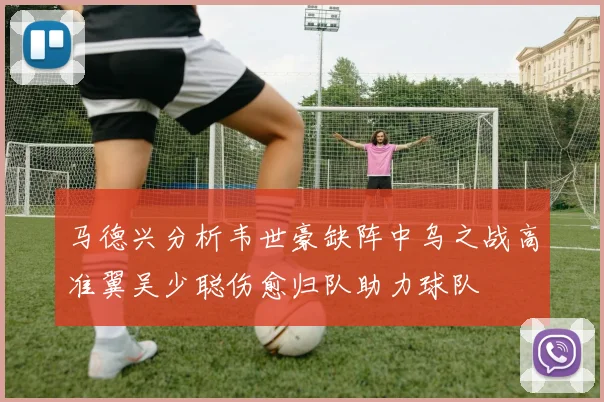 马德兴分析韦世豪缺阵中乌之战高准翼吴少聪伤愈归队助力球队