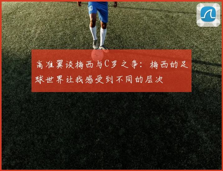 高准翼谈梅西与C罗之争：梅西的足球世界让我感受到不同的层次