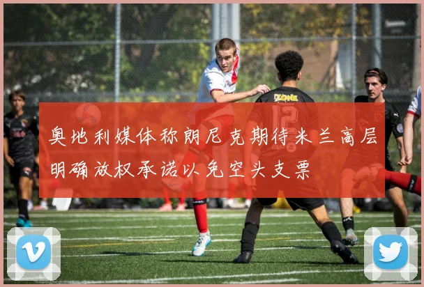 奥地利媒体称朗尼克期待米兰高层明确放权承诺以免空头支票